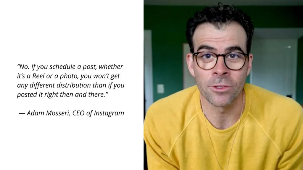 Adam Mosseri “No. If you schedule a post, whether it’s a Reel or a photo, you won’t get any different distribution than if you posted it right then and there.”